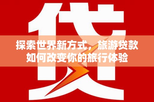 当阳探索世界新方式，旅游贷款如何改变你的旅行体验
