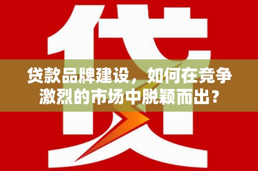 当阳贷款品牌建设，如何在竞争激烈的市场中脱颖而出？