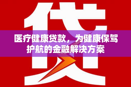 当阳医疗健康贷款，为健康保驾护航的金融解决方案